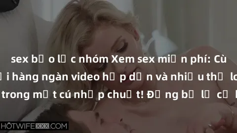 sex bạo lực nhóm Xem sex miễn phí: Cùng trải nghiệm với hàng ngàn video hấp dẫn và nhiều thể loại đa dạng chỉ trong một cú nhấp chuột! Đừng bỏ lỡ cơ hội thưởng thức tuyệt vời này ngay hôm nay!