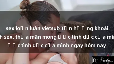 sex loạn luân vietsub Tận hưởng khoái cảm với gái xinh sex, thỏa mãn mong ước tình dục của mình ngay hôm nay