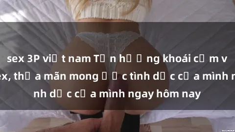 sex 3P việt nam Tận hưởng khoái cảm với gái xinh sex, thỏa mãn mong ước tình dục của mình ngay hôm nay