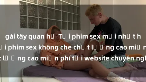 gái tây quan hệ Tải phim sex mới nhất hot nhất - Xem và tải phim sex không che chất lượng cao miễn phí tại website chuyên nghiệp.