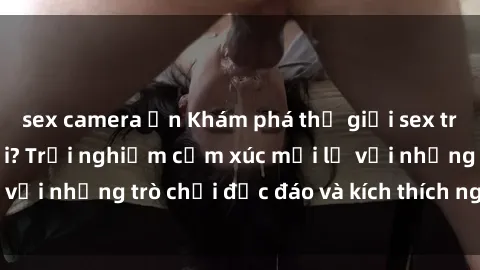 sex camera ẩn Khám phá thế giới sex trực tuyến: Hơn tuổi? Trải nghiệm cảm xúc mới lạ với những trò chơi độc đáo và kích thích người lớn