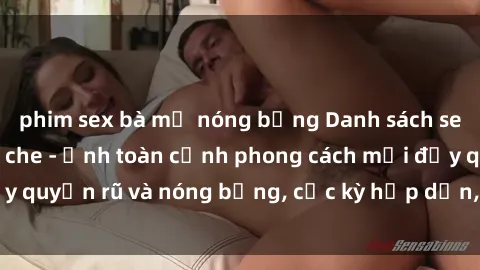 phim sex bà mẹ nóng bỏng Danh sách sex Việt Nam không che - Ảnh toàn cảnh phong cách mới đầy quyến rũ và nóng bỏng, cực kỳ hấp dẫn, không thể bỏ qua!