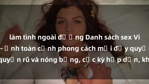 làm tình ngoài đường Danh sách sex Việt Nam không che - Ảnh toàn cảnh phong cách mới đầy quyến rũ và nóng bỏng, cực kỳ hấp dẫn, không thể bỏ qua!