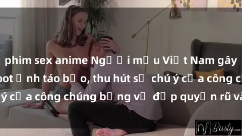 phim sex anime Người mẫu Việt Nam gây sốt với loạt shoot ảnh táo bạo, thu hút sự chú ý của công chúng bằng vẻ đẹp quyến rũ và gợi cảm.
