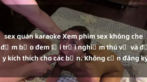 sex quán karaoke Xem phim sex không che miễn phí tại đây, đảm bảo đem lại trải nghiệm thú vị và đầy kích thích cho các bạn. Không cần đăng ký, hoàn toàn miễn phí.
