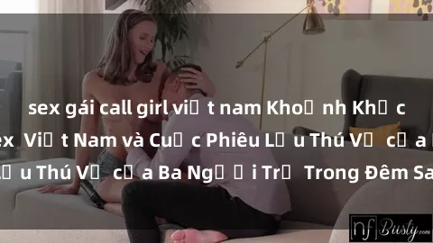 sex gái call girl việt nam Khoảnh Khắc Đầy Kịch Tính: Sex  Việt Nam và Cuộc Phiêu Lưu Thú Vị của Ba Người Trẻ Trong Đêm Say Đắm