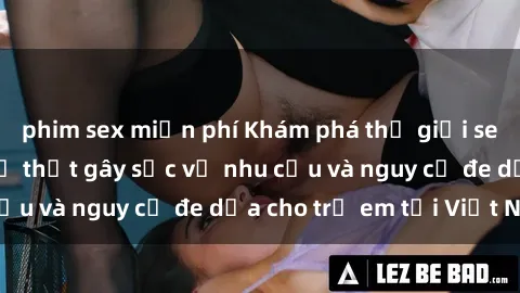 phim sex miễn phí Khám phá thế giới sex loli Việt Nam: Sự thật gây sốc về nhu cầu và nguy cơ đe dọa cho trẻ em tại Việt Nam
