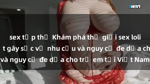 sex tập thể Khám phá thế giới sex loli Việt Nam: Sự thật gây sốc về nhu cầu và nguy cơ đe dọa cho trẻ em tại Việt Nam