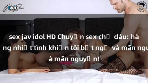 sex jav idol HD Chuyện sex chị dâu: hành động nhiệt tình khiến tôi bất ngờ và mãn nguyện!