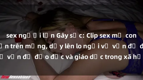 sex người lớn Gây sốc: Clip sex mẹ con Việt Nam lan truyền trên mạng, dấy lên lo ngại về vấn đề đạo đức và giáo dục trong xã hội hiện nay.