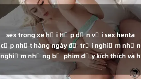 sex trong xe hơi Hấp dẫn với sex hentai vietsub mới nhất, cập nhật hàng ngày để trải nghiệm những bộ phim đầy kích thích và hấp dẫn.
