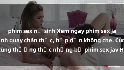 phim sex nữ sinh Xem ngay phim sex jav HD với những cảnh quay chân thực, hấp dẫn không che. Cùng thưởng thức những bộ phim sex jav HD hot nhất hiện nay!