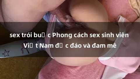 sex trói buộc Phong cách sex sinh viên Việt Nam độc đáo và đam mê