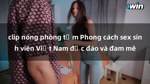 clip nóng phòng tắm Phong cách sex sinh viên Việt Nam độc đáo và đam mê